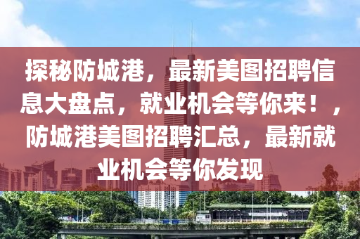 探秘防城港，最新美图招聘信息大盘点，就业机会等你来！，防城港美图招聘汇总，最新就业机会等你发现