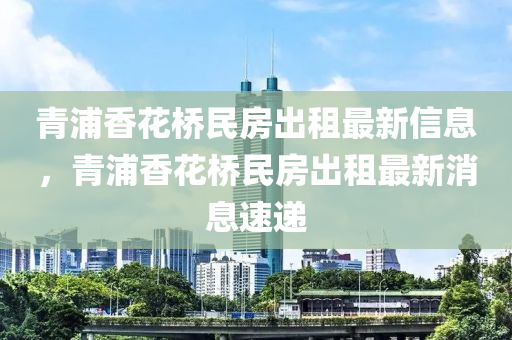 青浦香花桥民房出租最新信息，青浦香花桥民房出租最新消息速递