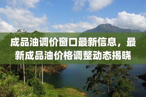 成品油调价窗口最新信息，最新成品油价格调整动态揭晓