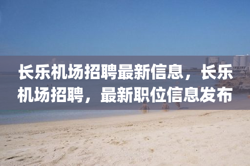 长乐机场招聘最新信息，长乐机场招聘，最新职位信息发布