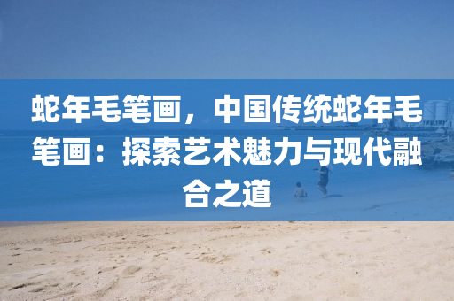 蛇年毛笔画，中国传统蛇年毛笔画：探索艺术魅力与现代融合之道