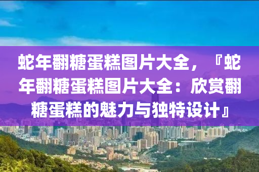 蛇年翻糖蛋糕图片大全，『蛇年翻糖蛋糕图片大全：欣赏翻糖蛋糕的魅力与独特设计』
