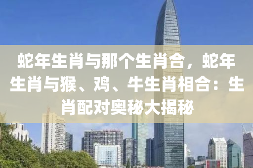 蛇年生肖与那个生肖合，蛇年生肖与猴、鸡、牛生肖相合：生肖配对奥秘大揭秘