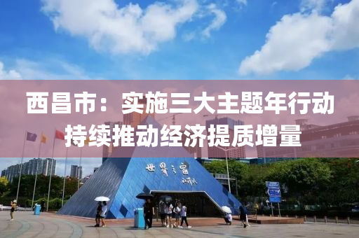 西昌市：实施三大主题年行动 持续推动经济提质增量