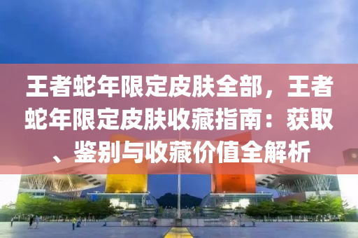 王者蛇年限定皮肤全部，王者蛇年限定皮肤收藏指南：获取、鉴别与收藏价值全解析