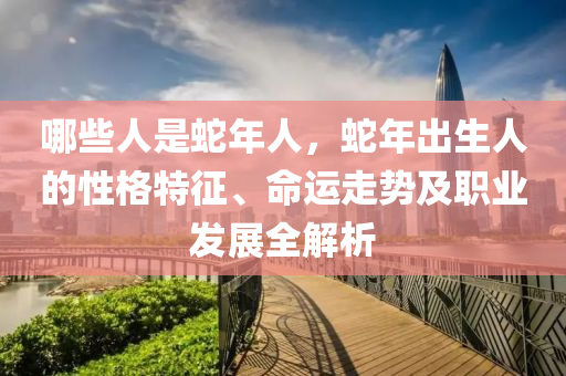 哪些人是蛇年人，蛇年出生人的性格特征、命运走势及职业发展全解析