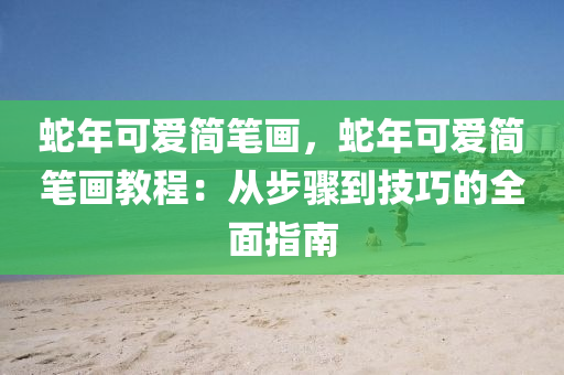 蛇年可爱简笔画，蛇年可爱简笔画教程：从步骤到技巧的全面指南