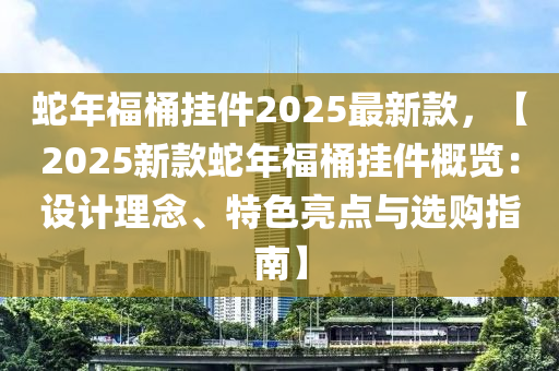 蛇年福桶挂件2025最新款，【2025新款蛇年福桶挂件概览：设计理念、特色亮点与选购指南】