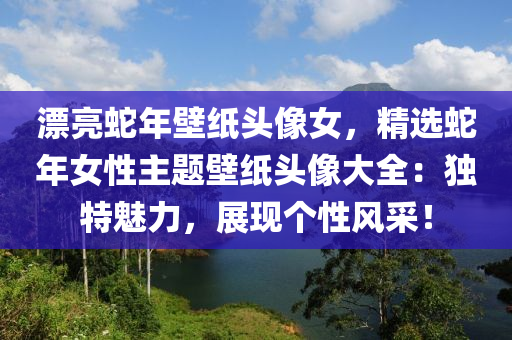 漂亮蛇年壁纸头像女，精选蛇年女性主题壁纸头像大全：独特魅力，展现个性风采！