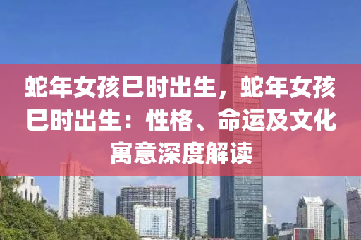 蛇年女孩巳时出生，蛇年女孩巳时出生：性格、命运及文化寓意深度解读