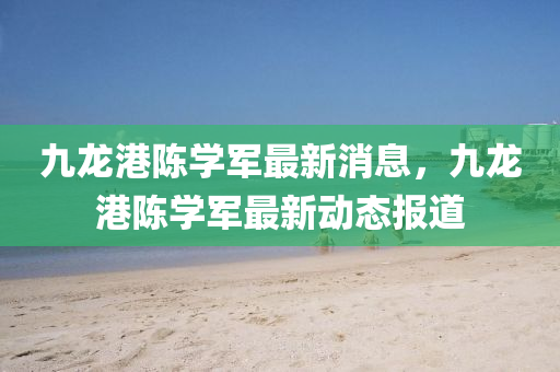 九龙港陈学军最新消息，九龙港陈学军最新动态报道