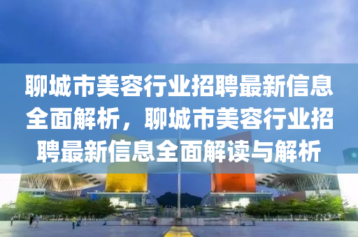 聊城市美容行业招聘最新信息全面解析，聊城市美容行业招聘最新信息全面解读与解析
