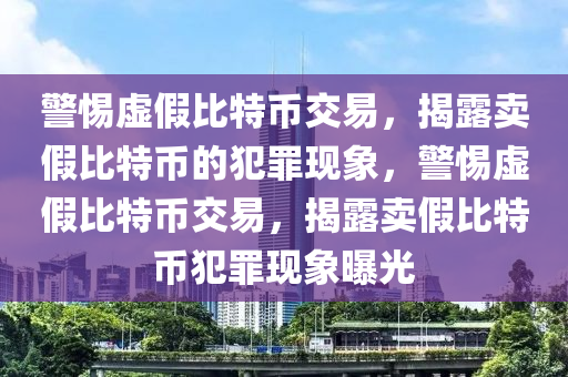 警惕虚假比特币交易，揭露卖假比特币的犯罪现象，警惕虚假比特币交易，揭露卖假比特币犯罪现象曝光