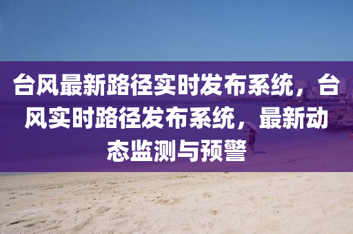 台风最新路径实时发布系统，台风实时路径发布系统，最新动态监测与预警