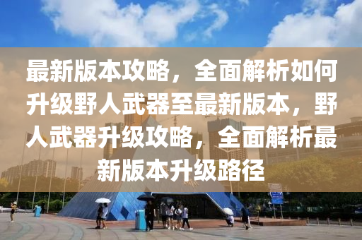 最新版本攻略，全面解析如何升级野人武器至最新版本，野人武器升级攻略，全面解析最新版本升级路径