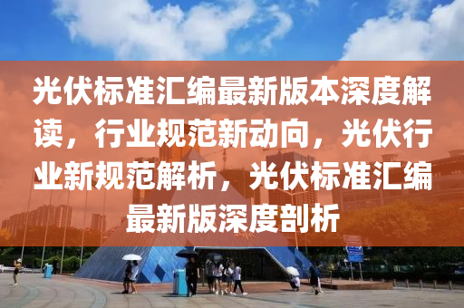 光伏标准汇编最新版本深度解读，行业规范新动向，光伏行业新规范解析，光伏标准汇编最新版深度剖析