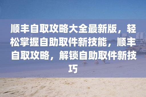 顺丰自取攻略大全最新版，轻松掌握自助取件新技能，顺丰自取攻略，解锁自助取件新技巧