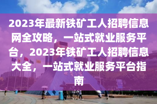 2023年最新铁矿工人招聘信息网全攻略，一站式就业服务平台，2023年铁矿工人招聘信息大全，一站式就业服务平台指南