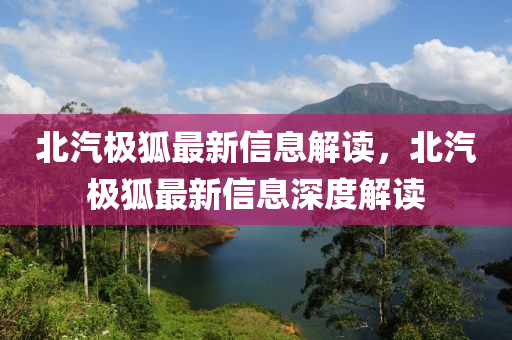 北汽极狐最新信息解读，北汽极狐最新信息深度解读