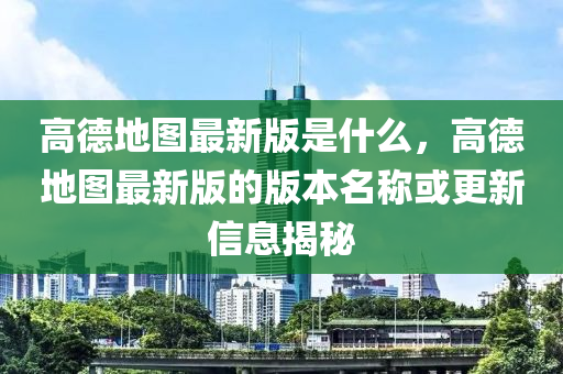 高德地图最新版是什么，高德地图最新版的版本名称或更新信息揭秘
