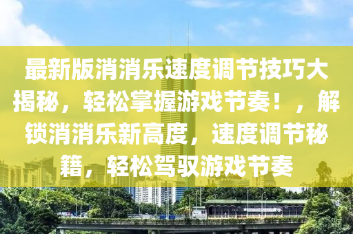 最新版消消乐速度调节技巧大揭秘，轻松掌握游戏节奏！，解锁消消乐新高度，速度调节秘籍，轻松驾驭游戏节奏