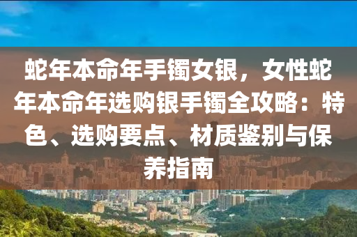 蛇年本命年手镯女银，女性蛇年本命年选购银手镯全攻略：特色、选购要点、材质鉴别与保养指南