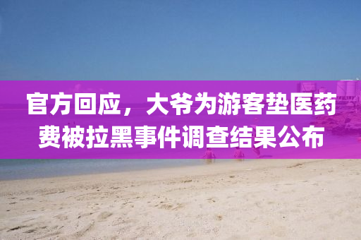 官方回应，大爷为游客垫医药费被拉黑事件调查结果公布