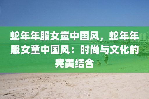 蛇年年服女童中国风，蛇年年服女童中国风：时尚与文化的完美结合