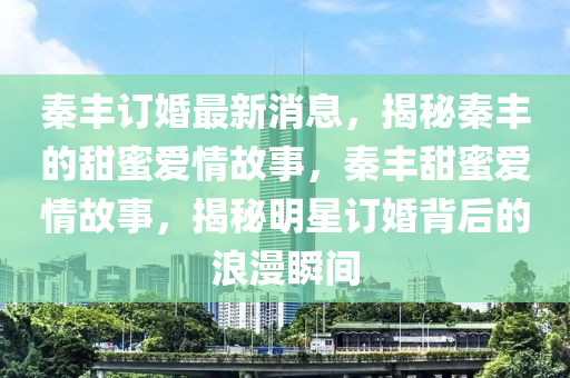 秦丰订婚最新消息，揭秘秦丰的甜蜜爱情故事，秦丰甜蜜爱情故事，揭秘明星订婚背后的浪漫瞬间