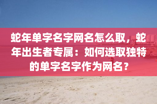 蛇年单字名字网名怎么取，蛇年出生者专属：如何选取独特的单字名字作为网名？