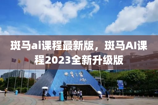 斑马ai课程最新版，斑马AI课程2023全新升级版