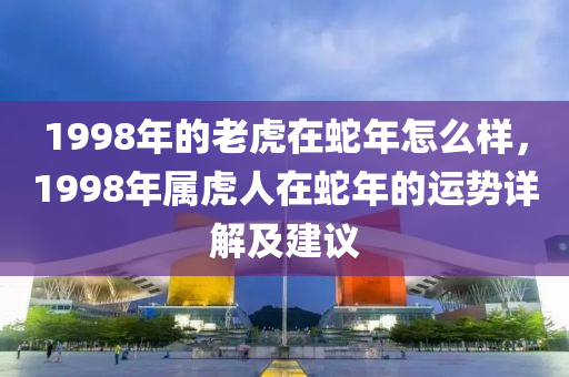 1998年的老虎在蛇年怎么样，1998年属虎人在蛇年的运势详解及建议