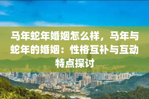 马年蛇年婚姻怎么样，马年与蛇年的婚姻：性格互补与互动特点探讨