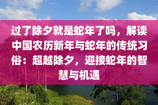 过了除夕就是蛇年了吗，解读中国农历新年与蛇年的传统习俗：超越除夕，迎接蛇年的智慧与机遇