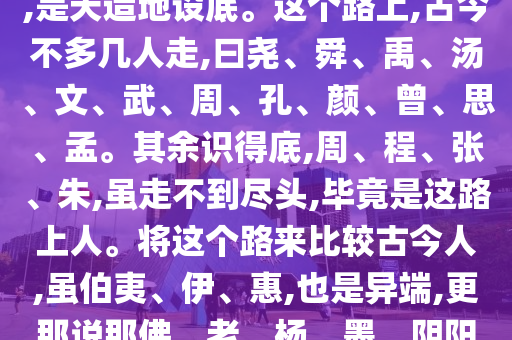 天下古今一条大路,曰大中至正,是天造地设底。这个路上,古今不多几人走,曰尧、舜、禹、汤、文、武、周、孔、颜、曾、思、孟。其余识得底,周、程、张、朱,虽走不到尽头,毕竟是这路上人。将这个路来比较古今人,虽伯夷、伊、惠,也是异端,更那说那佛、老、杨、墨、阴阳、术数诸家