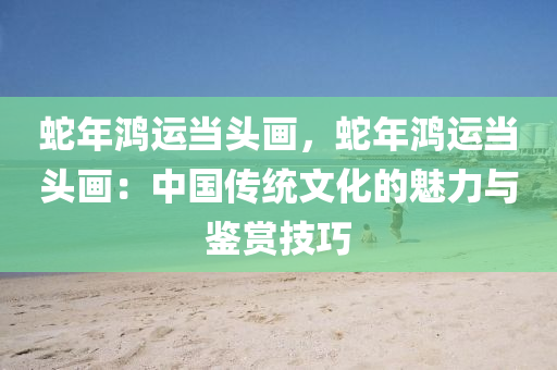蛇年鸿运当头画，蛇年鸿运当头画：中国传统文化的魅力与鉴赏技巧