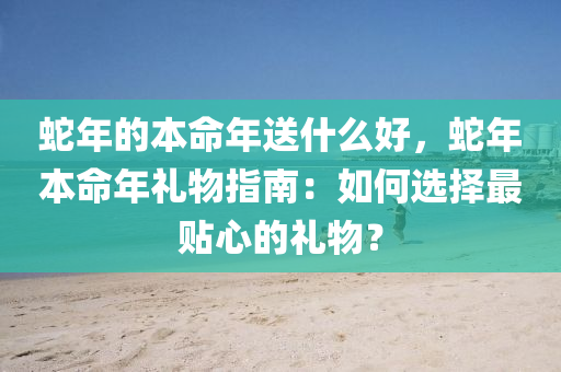 蛇年的本命年送什么好，蛇年本命年礼物指南：如何选择最贴心的礼物？