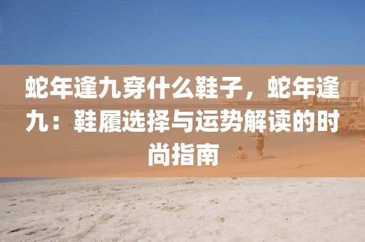 蛇年逢九穿什么鞋子，蛇年逢九：鞋履选择与运势解读的时尚指南