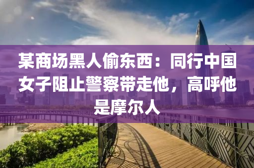 某商场黑人偷东西：同行中国女子阻止警察带走他，高呼他是摩尔人