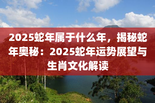 2025蛇年属于什么年，揭秘蛇年奥秘：2025蛇年运势展望与生肖文化解读
