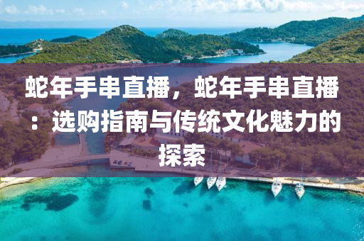 蛇年手串直播，蛇年手串直播：选购指南与传统文化魅力的探索