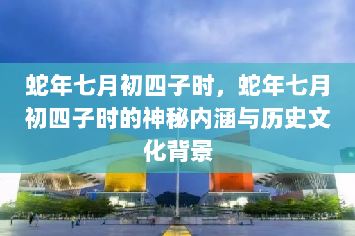 蛇年七月初四子时，蛇年七月初四子时的神秘内涵与历史文化背景