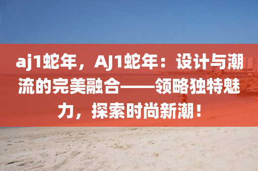 aj1蛇年，AJ1蛇年：设计与潮流的完美融合——领略独特魅力，探索时尚新潮！