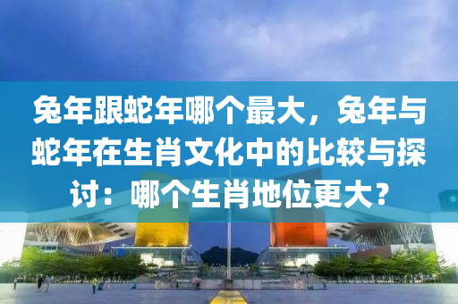 兔年跟蛇年哪个最大，兔年与蛇年在生肖文化中的比较与探讨：哪个生肖地位更大？