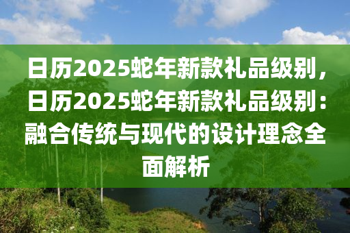 日历2025蛇年新款礼品级别，日历2025蛇年新款礼品级别：融合传统与现代的设计理念全面解析