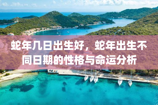 蛇年几日出生好，蛇年出生不同日期的性格与命运分析