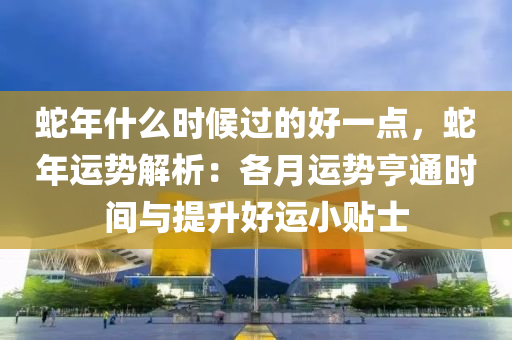 蛇年什么时候过的好一点，蛇年运势解析：各月运势亨通时间与提升好运小贴士