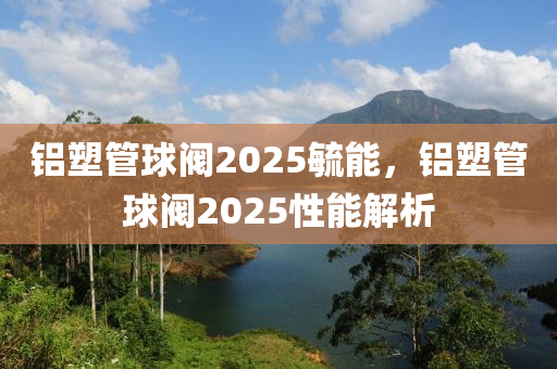 铝塑管球阀2025毓能，铝塑管球阀2025性能解析