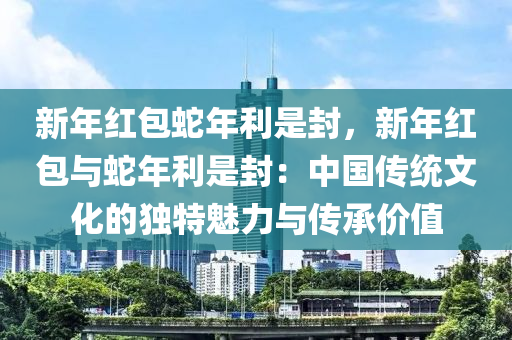 新年红包蛇年利是封，新年红包与蛇年利是封：中国传统文化的独特魅力与传承价值