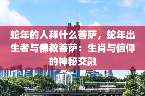 蛇年的人拜什么菩萨，蛇年出生者与佛教菩萨：生肖与信仰的神秘交融